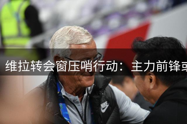维拉转会窗压哨行动：主力前锋或赴沙特 埃梅里酝酿锋线洗牌