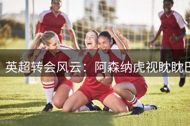 英超转会风云：阿森纳虎视眈眈巴尔科拉，曼城强硬留罗德里