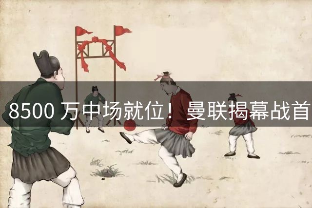 8500 万中场就位！曼联揭幕战首发浮出水面，谢什科无缘首轮对决
