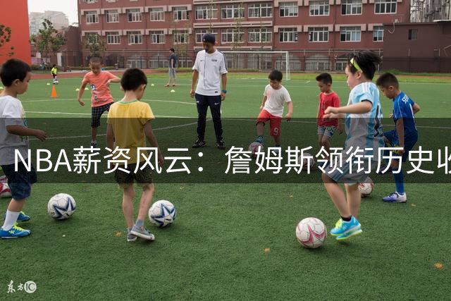 NBA薪资风云：詹姆斯领衔历史收入榜，超级球星薪资暗藏玄机